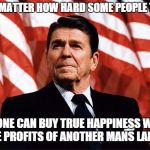 My quote, not his, but it's time to have another president that understands this. | NO MATTER HOW HARD SOME PEOPLE TRY; NO ONE CAN BUY TRUE HAPPINESS WITH THE PROFITS OF ANOTHER MANS LABOR | image tagged in reasonable reagan,memes,thoughtful,quotes | made w/ Imgflip meme maker