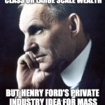 Did what government could not | NO GOVERNMENT IN HISTORY WAS ABLE TO CREATE A MIDDLE CLASS OR LARGE SCALE WEALTH; BUT HENRY FORD'S PRIVATE INDUSTRY IDEA FOR MASS PRODUCTION DID EXACTLY THAT WITHIN A FEW DECADES | image tagged in henry ford,government,wealth,production,middle class | made w/ Imgflip meme maker