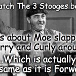 Three Stooges | If you watch The 3 Stooges backwards; It's about Moe slapping Larry and Curly around; ...Which is actually the same as it is Forwards | image tagged in three stooges | made w/ Imgflip meme maker
