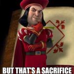 lord farquaad | SOME OF YOU MAY DIE; BUT THAT'S A SACRIFICE I'M WILLING TO MAKE | image tagged in lord farquaad | made w/ Imgflip meme maker