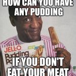 Bill Cosby Pudding | HOW CAN YOU HAVE ANY PUDDING IF YOU DON'T EAT YOUR MEAT | image tagged in bill cosby pudding | made w/ Imgflip meme maker