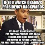 Obama surprised | IF YOU WATCH OBAMA'S PRESIDENCY BACKWARDS; IT'S ABOUT A LOWER DEFICIT, LESS PARTISAN POLITICS, LESS RACIAL TENSION, ISIS BEING DEFEATED, AND MY OUT-OF-POCKET EXPENSES FOR HEALTH INSURANCE BEING LOWERED 300% | image tagged in obama surprised | made w/ Imgflip meme maker