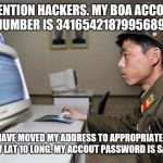North Korean Hacker | ATTENTION HACKERS. MY BOA ACCOUNT NUMBER IS 3416542187995689; I HAVE MOVED MY ADDRESS TO APPROPRIATELY 140 W LAT 10 LONG. MY ACCOUT PASSWORD IS SADDLE | image tagged in north korean hacker | made w/ Imgflip meme maker