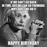 Einstien | IF WE CAN'T GO BACK IN TIME. BUT WE CAN GO FORWARD.
 WHY DON'T WE DO IT; HAPPY BIRTHDAY | image tagged in einstien | made w/ Imgflip meme maker