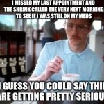 pretty_serious | I MISSED MY LAST APPOINTMENT AND THE SHRINK CALLED THE VERY NEXT MORNING TO SEE IF I WAS STILL ON MY MEDS; SO I GUESS YOU COULD SAY THINGS ARE GETTING PRETTY SERIOUS | image tagged in pretty_serious | made w/ Imgflip meme maker