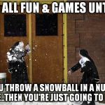 Snowballing nuns | IT'S ALL FUN & GAMES UNTIL... YOU THROW A SNOWBALL IN A NUN'S FACE..THEN YOU'RE JUST GOING TO HELL! | image tagged in snowballing nuns | made w/ Imgflip meme maker
