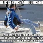 Go with the fall!  | PUBLIC SERVICE ANNOUNCEMENT; IF YOU HAPPEN TO SLIP ON SNOW/ICE, GO WITH THE FALL.
RELAX YOUR BODY. FALL AS FLAT AS POSSIBLE. DO NOT BRACE OR TRY TO STOP IMPACT. | image tagged in go with the fall | made w/ Imgflip meme maker
