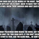 creepy tombstones | ONE DARK DAY, IN THE MIDDLE OF THE NIGHT, TWO DEAD BOYS GOT UP TO FIGHT, BACK TO BACK THEY FACED EACH OTHER, DREW THEIR SWORDS AND SHOT EACH OTHER; THE DEAF POLICEMAN WHO HEARD THE NOISE, GOT THERE AND SHOT THE TWO DEAD BOYS, IF YOU DON'T BELIEVE THIS STORY IS TRUE, ASK THE BLIND MAN.... HE SAW IT TOO | image tagged in creepy tombstones | made w/ Imgflip meme maker