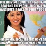 Unhelpful High school Teacher | YOU'RE DRIVING DOWN THE ROAD IN YOUR MOTOR BOAT AND THE PROPELLER GETS A FLAT, HOW MANY NAILS DOES IT TAKE TO BUILD A DOG HOUSE? 34? NO JOHNNY, BECAUSE BONES DON'T GROW IN ICE CREAM... COMMON CORE MAKES MATH SO EASY | image tagged in unhelpful high school teacher | made w/ Imgflip meme maker