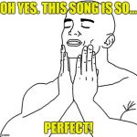 The perfect song! | OH YES. THIS SONG IS SO... PERFECT! | image tagged in feels so good,perfect,perfection,song | made w/ Imgflip meme maker