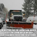 snowplow | IM WAITING FOR THE SNOWPLOW DRIVER TO GET THE SNOW OUT OF MY WAY SO I CAN DRIVE TO A STORE TO GET FOOD | image tagged in snowplow | made w/ Imgflip meme maker