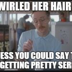 Things are getting pretty serious | SHE TWIRLED HER HAIR AT ME; SO I GUESS YOU COULD SAY THINGS ARE GETTING PRETTY SERIOUS | image tagged in things are getting pretty serious | made w/ Imgflip meme maker