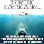 Jaws_Poster | IF YOU WATCH JAWS BACKWARDS.... ITS ABOUT A GREAT WHITE SHARK THAT KEEPS VOMITING UP SWIMMERS UNTIL THEY OPEN THE BEACH UP FOR SWIMMING. | image tagged in jaws_poster | made w/ Imgflip meme maker