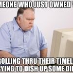 pissed computer | SOMEONE WHO JUST OWNED YOU; SCROLLING THRU THEIR TIMELINE TRYING TO DISH UP SOME DIRT | image tagged in pissed computer,owned | made w/ Imgflip meme maker