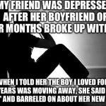 Depression | MY FRIEND WAS DEPRESSED AFTER HER BOYFRIEND OF FOUR MONTHS BROKE UP WITH HER; WHEN I TOLD HER THE BOY I LOVED FOR FIVE YEARS WAS MOVING AWAY, SHE SAID 'THAT SUCKS' AND BARRELED ON ABOUT HER NEW CRUSH | image tagged in depression | made w/ Imgflip meme maker