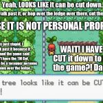 Me and the Pokemon Tree | Yeah, LOOKS LIKE it can be cut down. not walk past it, or hop over the ledge over there, cut the fence, CAUSE IT IS NOT PERSONAL PROPERTY! This is just stupid, I can't walk past it because it is a tree and the game said so, I don't have the TM Cut, and that I can be a swagger awsome when hopping over the ledge... WAIT! I HAVE TO  CUT it down to finish the game?! Dammit! | image tagged in pokemon tree | made w/ Imgflip meme maker