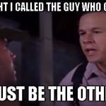 You must be the other guy | OH I THOUGHT I CALLED THE GUY WHO CAN FIX THIS; YOU MUST BE THE OTHER GUY | image tagged in you must be the other guy | made w/ Imgflip meme maker