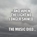 Grey clouds | ...AND WHEN THE LIGHT
NO LONGER SHINED; THE MUSIC DIED.... | image tagged in grey clouds | made w/ Imgflip meme maker