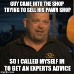 Rick From Pawn Stars | GUY CAME INTO THE SHOP TRYING TO SELL HIS PAWN SHOP; SO I CALLED MYSELF IN TO GET AN EXPERTS ADVICE | image tagged in rick from pawn stars | made w/ Imgflip meme maker