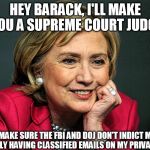 Hilary clinton  | HEY BARACK, I'LL MAKE YOU A SUPREME COURT JUDGE; JUST MAKE SURE THE FBI AND DOJ DON'T INDICT ME FOR KNOWINGLY HAVING CLASSIFIED EMAILS ON MY PRIVATE SERVER | image tagged in hilary clinton | made w/ Imgflip meme maker