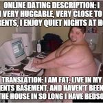 Online Dating At It's Best  | ONLINE DATING DESCRIPTION: I AM VERY HUGGABLE, VERY CLOSE TO MY PARENTS, I ENJOY QUIET NIGHTS AT HOME; TRANSLATION: I AM FAT, LIVE IN MY PARENTS BASEMENT, AND HAVEN'T BEEN OUT OF THE HOUSE IN SO LONG I HAVE BEDSORES | image tagged in fat 90 computer guy | made w/ Imgflip meme maker