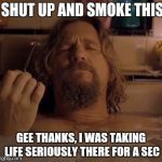 The Dude | SHUT UP AND SMOKE THIS; GEE THANKS, I WAS TAKING LIFE SERIOUSLY THERE FOR A SEC | image tagged in the dude | made w/ Imgflip meme maker