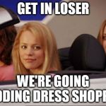 Mean Girls car | GET IN LOSER; WE'RE GOING; WEDDING DRESS SHOPPING | image tagged in mean girls car | made w/ Imgflip meme maker