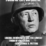 General Patton | POLITICIANS ARE THE LOWEST FORM OF LIFE ON EARTH. LIBERAL DEMOCRATS ARE THE LOWEST FORM OF POLITICIAN.

















          
- GEN GEORGE S. PATTON | image tagged in general patton | made w/ Imgflip meme maker