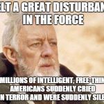 REALLY not liking where the 2016 election is headed | I FELT A GREAT DISTURBANCE IN THE FORCE; AS IF MILLIONS OF INTELLIGENT, FREE-THINKING AMERICANS SUDDENLY CRIED OUT IN TERROR AND WERE SUDDENLY SILENCED | image tagged in ben kenobi | made w/ Imgflip meme maker