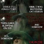 Gandalf, Lost on the Dark Side | HMM. I WAS WATCHING CAT VIDEOS; COULD IT, COULD IT BE? AND SOMEHOW . . . THEN CARS SLIPPING ON ICE; YES, SOMEHOW; I'M ON THE DARK SIDE OF YOUTUBE | image tagged in gandalf lost lord of the rings,the dark side,youtube,original meme,gandalf,lotr | made w/ Imgflip meme maker