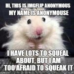 imgflip anonymouse | MY NAME IS ANONYMOUSE; HI, THIS IS IMGFLIP ANONYMOUS; I HAVE LOTS TO SQUEAL ABOUT, BUT I AM TOO AFRAID TO SQUEAK IT | image tagged in stressed mouse,memes,anonymouse,anonymous,funny memes,mean while on imgflip | made w/ Imgflip meme maker