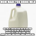Milk | MOM MADE YOU DRINK MILK; CALL US AT 1 800 SUC KERS FOR THE MILLIONS WAITING FOR YOU DUE TO MILK RELATED DISABILITIES. IF YOU DIED FROM A MILK ADDICTION HAVE YOUR RICHEST FAMILY MEMBER CALL. | image tagged in milk | made w/ Imgflip meme maker