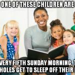 Fact: Given the socioeconomic statement all of those children will have one years wage at age 18 with no debt. | ONLY ONE OF THESE CHILDREN ARE MINE; BUT EVERY FIFTH SUNDAY MORNING, THOSE ASSHOLES GET TO SLEEP OFF THEIR BUZZ | image tagged in neighborhood sunday readings,one percent,what you dont know,wealth,memes,children | made w/ Imgflip meme maker