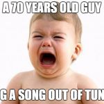 Baby crying  | A 70 YEARS OLD GUY; SANG A SONG OUT OF TUNE!!!! | image tagged in baby crying | made w/ Imgflip meme maker