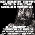 Upset father | DON'T UNDERESTIMATE THE VALUE OF PEOPLE IN YOUR LIFE WHO AGGRAVATE OR FRUSTRATE YOU... IT'S A PERFECT OPPORTUNITY FOR YOU TO CHECK YOUR SPIRIT, TO SEE IF YOU ARE THE CARING, COMPASSIONATE, LOVING PERSON YOU'VE CONVINCED YOURSELF YOU ARE. | image tagged in upset father | made w/ Imgflip meme maker