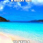 beach | IT'S ALWAYS A GREAT DAY; TO HAVE A GREAT DAY! | image tagged in beach | made w/ Imgflip meme maker