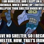 now thats irony | I AM HOMELESS, AND I SLEPT ON A SIDEWALK. WHEN I WOKE UP, I NOTICED A MILLIPEDE TOOK SHELTER UNDER MY LEG. I HAVE NO SHELTER, SO I BECAME SHELTER. NOW, THAT'S IRONY. | image tagged in now thats irony | made w/ Imgflip meme maker