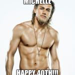 Charlie Hunnam birthday | MICHELLE; HAPPY 40TH!!! | image tagged in charlie hunnam birthday | made w/ Imgflip meme maker