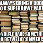 Books | ALWAYS BRING A BOOK TO A SUPERBOWL PARTY; SO YOU'LL HAVE SOMETHING TO DO BETWEEN COMMERCIALS | image tagged in books | made w/ Imgflip meme maker