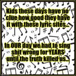 The Truth About Lyrics | Kids these days have no clue how good they have it with these lyric sites... In OUR day we had to sing shit wrong for YEARS until the truth  | image tagged in lyrics,music,lyric sites,kids these days | made w/ Imgflip meme maker
