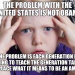 Question | THE PROBLEM WITH THE UNITED STATES IS NOT OBAMA; THE PROBLEM IS EACH GENERATION IS FAILING TO TEACH THE GENERATION TAKING THEIR PLACE WHAT IT MEANS TO BE AN AMERICAN | image tagged in question | made w/ Imgflip meme maker