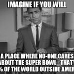 Rod Serling: Imagine If You Will | IMAGINE IF YOU WILL A PLACE WHERE NO-ONE CARES ABOUT THE SUPER BOWL - THAT'S 99% OF THE WORLD OUTSIDE AMERICA | image tagged in rod serling imagine if you will,super bowl,sport | made w/ Imgflip meme maker