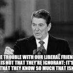 Ronald Reagan | THE TROUBLE WITH OUR LIBERAL FRIENDS IS NOT THAT THEY'RE IGNORANT; IT'S JUST THAT THEY KNOW SO MUCH THAT ISN'T SO | image tagged in ronald reagan | made w/ Imgflip meme maker