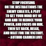 STOP FOCUSING ON THE DISTRACTIONS THE ENEMY CREATES, A PLOY TO GET YOUR MIND OFF OF GOD AND TO REDUCE YOUR POWER, AND FOCUS ON HIM. THEN SIT BACK, RELAX, AND WAIT FOR THE VICTORY. 




~ AUTHOR CARMEN LOVE | image tagged in survivor | made w/ Imgflip meme maker