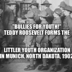 BOY SCOUTS 100 YEARS AGO | "BULLIES FOR YOUTH!" TEDDY ROOSEVELT FORMS THE; LITTLER YOUTH ORGANIZATION IN MUNICH, NORTH DAKOTA, 1902. | image tagged in boy scouts 100 years ago | made w/ Imgflip meme maker