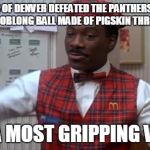 coming to america  | THE BRONCOS OF DENVER DEFEATED THE PANTHERS OF CAROLINA BY KICKING AN OBLONG BALL MADE OF PIGSKIN THROUGH A BIG "H."; IT WAS A MOST GRIPPING VICTORY! | image tagged in coming to america | made w/ Imgflip meme maker