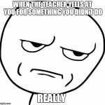 are you kidding me | WHEN THE TEACHER YELLS AT YOU FOR SOMETHING YOU DIDN'T DO; REALLY | image tagged in are you kidding me | made w/ Imgflip meme maker