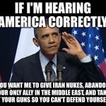 Obama No Listen Meme | IF I'M HEARING AMERICA CORRECTLY; YOU WANT ME TO GIVE IRAN NUKES, ABANDON OUR ONLY ALLY IN THE MIDDLE EAST, AND TAKE AWAY YOUR GUNS SO YOU CAN'T DEFEND YOURSELVES? | image tagged in memes,obama no listen | made w/ Imgflip meme maker