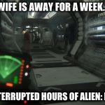 Wife is away - Alien: Isolation | WIFE IS AWAY FOR A WEEK... 168 UNINTERRUPTED HOURS OF ALIEN: ISOLATION | image tagged in alien isolation,games,gaming,marriage,ripley,alien | made w/ Imgflip meme maker