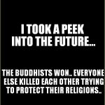 buddhists won | I TOOK A PEEK INTO THE FUTURE... THE BUDDHISTS WON.. EVERYONE ELSE KILLED EACH OTHER TRYING TO PROTECT THEIR RELIGIONS.. | image tagged in buddhists won | made w/ Imgflip meme maker